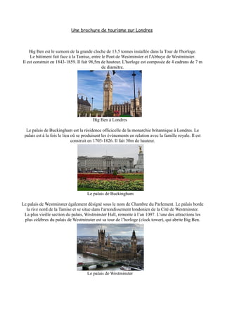 Une brochure de tourisme sur Londres



    Big Ben est le surnom de la grande cloche de 13,5 tonnes installée dans la Tour de l'horloge.
     Le bâtiment fait face à la Tamise, entre le Pont de Westminster et l'Abbaye de Westminster.
Il est construit en 1843-1859. Il fait 98,5m de hauteur. L'horloge est composée de 4 cadrans de 7 m
                                              de diamètre.




                                         Big Ben à Londres

  Le palais de Buckingham est la résidence officicelle de la monarchie britannique à Londres. Le
 palais est à la fois le lieu oû se produisent les événements en relation avec la famille royale. Il est
                              construit en 1703-1826. Il fait 30m de hauteur.




                                     Le palais de Buckingham

Le palais de Westminster également désigné sous le nom de Chambre du Parlement. Le palais borde
  la rive nord de la Tamise et se situe dans l'arrondissement londonien de la Cité de Westminster.
 La plus vieille section du palais, Westminster Hall, remonte à l’an 1097. L’une des attractions les
 plus célèbres du palais de Westminster est sa tour de l’horloge (clock tower), qui abrite Big Ben.




                                     Le palais de Westminster
 