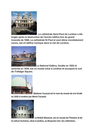 La cathédrale Saint-Paul de Londres a été
érigée après la destruction de l'ancien édifice lors du grand
incendie de 1666. La cathédrale St Paul et sont dôme mondialement
connu, est un édifice iconique dans le ciel de Londres.




                       La National Gallery, fondée en 1824 et
achevée en 1838, est un musée situé à Londres et occupant le sud
de Trafalgar Square.




                       Madame Tussaud est le nom du musée de cire fondé
en 1835 à Londres par Marie Tussaud.




                          Le British Museum, est un musée de l’histoire et de
la culture humaine, situé à Londres, au Royaume-Uni. Ses collections,
 
