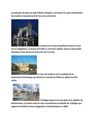 constituées de plus de sept millions d’objets, sont parmi les plus importantes
du monde et proviennent de tous les continents.




                              La tamise est le plus long fleuve dont le cours
est en Angleterre. La faune et la flore y sont très variées, grâce à de grandes
étendues d’eau douce et d’eau de mer à la fois.




                           La Tour de Londres est le symbole de la
monarchie britannique qui domina le monde du XVIIIe au début du XXe
siècle.




                               Trafalgar Square est une place très célèbre de
Westminster à Londres dont le nom commémore la bataille de Trafalgar qui
opposa les flottes franco-espagnoles et britanniques en 1805.
 