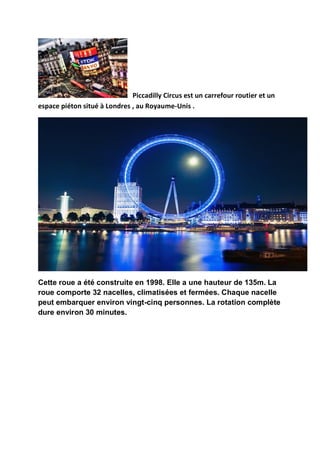 Piccadilly Circus est un carrefour routier et un
espace piéton situé à Londres , au Royaume-Unis .




Cette roue a été construite en 1998. Elle a une hauteur de 135m. La
roue comporte 32 nacelles, climatisées et fermées. Chaque nacelle
peut embarquer environ vingt-cinq personnes. La rotation complète
dure environ 30 minutes.
 