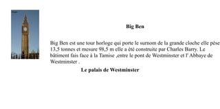 Big Ben


Big Ben est une tour horloge qui porte le surnom de la grande cloche elle pèse
13,5 tonnes et mesure 98,5 m elle a été construite par Charles Barry. Le
bâtiment fais face à la Tamise ,entre le pont de Westminster et l' Abbaye de
Westminster .
              Le palais de Westminster
 