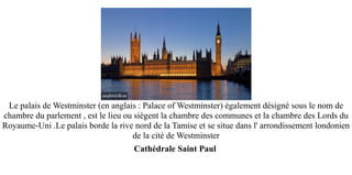 Le palais de Westminster (en anglais : Palace of Westminster) également désigné sous le nom de
chambre du parlement , est le lieu ou siègent la chambre des communes et la chambre des Lords du
Royaume-Uni .Le palais borde la rive nord de la Tamise et se situe dans l' arrondissement londonien
                                     de la cité de Westminster
                                     Cathédrale Saint Paul
 