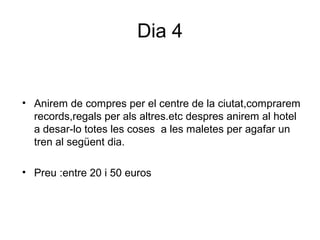 Dia 4
• Anirem de compres per el centre de la ciutat,comprarem
records,regals per als altres.etc despres anirem al hotel
a desar-lo totes les coses a les maletes per agafar un
tren al següent dia.
• Preu :entre 20 i 50 euros
 