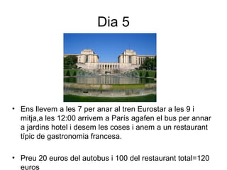 Dia 5
• Ens llevem a les 7 per anar al tren Eurostar a les 9 i
mitja,a les 12:00 arrivem a París agafen el bus per annar
a jardins hotel i desem les coses i anem a un restaurant
típic de gastronomia francesa.
• Preu 20 euros del autobus i 100 del restaurant total=120
euros
 