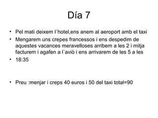 Día 7
• Pel matì deixem l´hotel,ens anem al aeroport amb el taxi
• Mengarem uns crepes francessos i ens despedim de
aquestes vacances meravelloses arribem a les 2 i mitja
facturem i agafen a l´aviò i ens arrivarem de les 5 a les
• 18:35
• Preu :menjar i creps 40 euros i 50 del taxi total=90
 