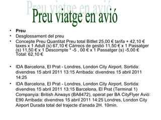 • Preu
• Desglossament del preu
• Concepte Preu Quantitat Preu total Bitllet 25,00 € tarifa + 42,10 €
taxes x 1 Adult (s) 67,10 € Càrrecs de gestió 11,50 € x 1 Passatger
(s) 11,50 € x 1 Descompte * -5 , 00 € x 1 Passatger (s) -5,00 €
Total: 62,10 €
• IDA Barcelona, El Prat - Londres, London City Airport. Sortida:
divendres 15 abril 2011 13:15 Arribada: divendres 15 abril 2011
14:25
• IDA Barcelona, El Prat - Londres, London City Airport. Sortida:
divendres 15 abril 2011 13:15 Barcelona, El Prat (Terminal 1)
Companyia: British Airways (BA8472), operat per BA CityFlyer Avió:
E90 Arribada: divendres 15 abril 2011 14:25 Londres, London City
Airport Durada total del trajecte d'anada 2H. 10min.
 