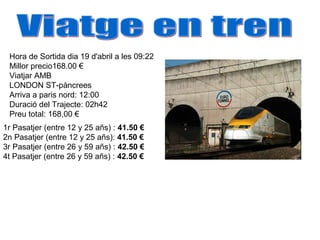 1r Pasatjer (entre 12 y 25 añs) : 41.50 €
2n Pasatjer (entre 12 y 25 añs): 41.50 €
3r Pasatjer (entre 26 y 59 añs) : 42.50 €
4t Pasatjer (entre 26 y 59 añs) : 42.50 €
Hora de Sortida dia 19 d'abril a les 09:22
Millor precio168.00 €
Viatjar AMB
LONDON ST-pàncrees
Arriva a paris nord: 12:00
Duració del Trajecte: 02h42
Preu total: 168,00 €
 