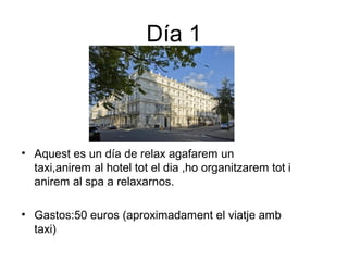 Día 1
• Aquest es un día de relax agafarem un
taxi,anirem al hotel tot el dia ,ho organitzarem tot i
anirem al spa a relaxarnos.
• Gastos:50 euros (aproximadament el viatje amb
taxi)
 