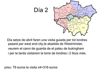 Día 2
Día setze de abril faren una visita guiada per tot londres
pasarà per west end city,la abadida de Westminster,
veurem el canvi de guarda de el palau de bukingham
i per la tarda visitarem la torre de londres i 2 llocs mès.
preu: 79 euros la visita x4=316 euros
 