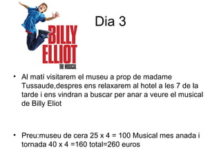 Dia 3
• Al matí visitarem el museu a prop de madame
Tussaude,despres ens relaxarem al hotel a les 7 de la
tarde i ens vindran a buscar per anar a veure el musical
de Billy Eliot
• Preu:museu de cera 25 x 4 = 100 Musical mes anada i
tornada 40 x 4 =160 total=260 euros
 