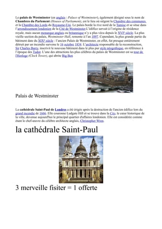 Le palais de Westminster (en anglais : Palace of Westminster), également désigné sous le nom de
Chambres du Parlement (Houses of Parliament), est le lieu où siègent la Chambre des communes
et la Chambre des Lords du Royaume-Uni. Le palais borde la rive nord de la Tamise et se situe dans
l’arrondissement londonien de la Cité de Westminster.L’édifice servait à l’origine de résidence
royale, mais aucun monarque anglais ou britannique n’y a plus vécu depuis le XVIe siècle. La plus
vieille section du palais, Westminster Hall, remonte à l’an 1097. Cependant, la plus grande partie du
bâtiment date du XIXe siècle : l’ancien Palais de Westminster, en effet, fut presque entièrement
détruit par un incendie survenu le 16 octobre 1834. L’architecte responsable de la reconstruction,
Sir Charles Barry, inscrivit le nouveau bâtiment dans le plus pur style néogothique, en référence à
l’époque des Tudor. L’une des attractions les plus célèbres du palais de Westminster est sa tour de
l'Horloge (Clock Tower), qui abrite Big Ben




Palais de Westminster

La cathédrale Saint-Paul de Londres a été érigée après la destruction de l'ancien édifice lors du
grand incendie de 1666. Elle couronne Ludgate Hill et se trouve dans la City, le cœur historique de
la ville, devenue aujourd'hui le principal quartier d'affaires londonien. Elle est considérée comme
étant le chef-œuvre du célèbre architecte anglais, Christopher Wren.


la cathédrale Saint-Paul




3 merveille fisiter = 1 offerte
 