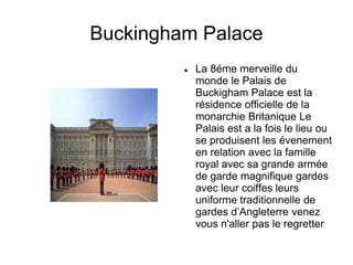 Buckingham Palace
            La 8éme merveille du
             monde le Palais de
             Buckigham Palace est la
             résidence officielle de la
             monarchie Britanique Le
             Palais est a la fois le lieu ou
             se produisent les évenement
             en relation avec la famille
             royal avec sa grande armée
             de garde magnifique gardes
             avec leur coiffes leurs
             uniforme traditionnelle de
             gardes d’Angleterre venez
             vous n'aller pas le regretter
 