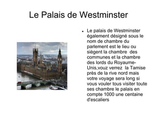 Le Palais de Westminster
               Le palais de Westminster
                également désigné sous le
                nom de chambre du
                parlement est le lieu ou
                siègent la chambre des
                communes et la chambre
                des lords du Royaume-
                Unis,vouz verrez la Tamise
                près de la rive nord mais
                votre voyage sera long si
                vous vouler tous visiter toute
                ses chambre le palais en
                compte 1000 une centaine
                d'escaliers
 