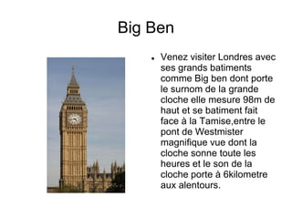 Big Ben
       Venez visiter Londres avec
        ses grands batiments
        comme Big ben dont porte
        le surnom de la grande
        cloche elle mesure 98m de
        haut et se batiment fait
        face à la Tamise,entre le
        pont de Westmister
        magnifique vue dont la
        cloche sonne toute les
        heures et le son de la
        cloche porte à 6kilometre
        aux alentours.
 