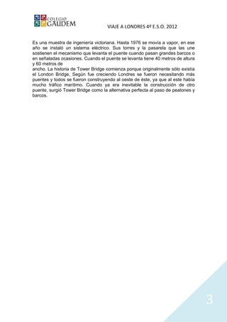 VIAJE A LONDRES 4º E.S.O. 2012

Es una muestra de ingeniería victoriana. Hasta 1976 se movía a vapor, en ese
año se instaló un sistema eléctrico. Sus torres y la pasarela que las une
sostienen el mecanismo que levanta el puente cuando pasan grandes barcos o
en señaladas ocasiones. Cuando el puente se levanta tiene 40 metros de altura
y 60 metros de
ancho. La historia de Tower Bridge comienza porque originalmente sólo existía
el London Bridge, Según fue creciendo Londres se fueron necesitando más
puentes y todos se fueron construyendo al oeste de éste, ya que al este había
mucho tráfico marítimo. Cuando ya era inevitable la construcción de otro
puente, surgió Tower Bridge como la alternativa perfecta al paso de peatones y
barcos.




                                                                                 3
 