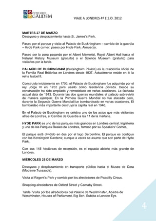 VIAJE A LONDRES 4º E.S.O. 2012


MARTES 27 DE MARZO
Desayuno y desplazamiento hasta St. James’s Park.

Paseo por el parque y visita al Palacio de Buckhingham – cambio de la guardia
– Hyde Park corner, paseo por Hyde Park. Almuerzo.

Paseo por la zona pasando por el Albert Memorial, Royal Albert Hall hasta el
Natural History Museum (gratuito) o el Science Museum (gratuito) para
visitarlos por la tarde.

PALACIO DE BUCKINGHAM (Buckingham Palace) es la residencia oficial de
la Familia Real Británica en Londres desde 1837. Actualmente reside en él la
reina Isabel II.

Construido inicialmente en 1703, el Palacio de Buckingham fue adquirido por el
rey Jorge III en 1762 para usarlo como residencia privada. Desde su
construcción ha sido ampliado y remodelado en varias ocasiones. La fachada
actual data de 1913. Durante las dos guerras mundiales el palacio sobrevivió
de manera ejemplar. En la Primera Guerra Mundial no fue atacado pero,
durante la Segunda Guerra Mundial,fue bombardeado en varias ocasiones. El
bombardeo más importante destruyó la capilla real en 1940.

En el Palacio de Buckingham se celebra uno de los actos que más visitantes
atrae de Londres, el Cambio de Guardia a las 11 de la mañana.

HYDE PARK es uno de los parques más grandes en Londres central, Inglaterra
y uno de los Parques Reales de Londres, famoso por su Speakers' Corner.

El parque está dividido en dos por el lago Serpentine. El parque es contiguo
con los Kensington Gardens; aunque a veces se asume que son parte de Hyde
Park.

Con sus 145 hectáreas de extensión, es el espacio abierto más grande de
Londres.

MIÉRCOLES 28 DE MARZO

Desayuno y desplazamiento en transporte público hasta el Museo de Cera
(Madame Tussauds).

Visita al Regent’s Park y comida por los alrededores de Picadilly Circus.

Shopping alrededores de Oxford Street y Carnaby Street.

Tarde: Visita por los alrededores del Palacio de Westminster, Abadía de
Westminster, Houses of Parliament, Big Ben. Subida a London Eye.


                                                                                 4
 