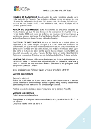 VIAJE A LONDRES 4º E.S.O. 2012

HOUSES OF PARLIAMENT Construcción de estilo neogótico situado en la
orilla norte del río Támesis. Este edificio es el lugar donde se reúnen las dos
cámaras del parlamento (la cámara de los comunes y la cámara de los loores)
aunque en sus inicios sirvió como residencia real, siendo Enrique VIII el
primero que vivió en él.

ABADÍA DE WESTMINSTER. Este monumento se encuentra cargado de
mucha historia ya que ha sido testigo de la coronación de muchos reyes y
reinas desde 1066, así como de entierros de muchos monarcas ingleses y
también de algunos escritores Charles Dickens, Geoffrey Chaucer entre otros)
y científicos famosos (Isaac Newton y Charles Darwin).

CATEDRAL DE WESTMINSTER, situada en Victoria, es la mayor iglesia de
Inglaterra y de Gales, templo principal y a la vez sede del arzobispo de
Westminster. Lo que destaca de esta construcción es por una parte la torre del
campanario, llamada torre de San Eduardo, que mide 83 metros de altura y por
otra parte la fachada de color ladrillo que le da una imagen inconfundible. La
catedral, diseñada por John Francis Bentley tiene un estilo Neo-Bizantino
fácilmente reconocible. Principal templo de la Iglesia Católica. Entrada gratuita.

LONDON EYE. Con sus 135 metros de altura es sin duda la noria más grande
del mundo, tiene 32 cabinas con capacidad para 25 pasajeros cada una, y
tarda 30 minutos en dar una vuelta entera, ofreciendo a los pasajeros unas
estupendas vistas de Londres

Cena alrededores de Trafalgar Square y visita a Chinatown y SOHO

JUEVES 29 DE MARZO

Excursión a Oxford.
Salida del hotel sobre las 9 para desplazarnos a Oxford en autocar o en tren,
donde veremos el famoso colegio donde se grabó Harry Potter y pasearemos
por la calle principal admirando los famosos High Schools.

Posible cena todos juntos en algún restaurante por la zona de Picadilly.

VIERNES 30 DE MARZO
British Museum por la mañana.

Recogida en el hotel para trasladarnos al aeropuerto y vuelo a Madrid IB3171 a
las 18:40 h
Llegada a Madrid sobre las 22:10 h




                                                                                     5
 