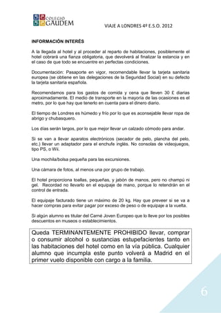 VIAJE A LONDRES 4º E.S.O. 2012

INFORMACIÓN INTERÉS

A la llegada al hotel y al proceder al reparto de habitaciones, posiblemente el
hotel cobrará una fianza obligatoria, que devolverá al finalizar la estancia y en
el caso de que todo se encuentre en perfectas condiciones.

Documentación: Pasaporte en vigor, recomendable llevar la tarjeta sanitaria
europea (se obtiene en las delegaciones de la Seguridad Social) en su defecto
la tarjeta sanitaria española.

Recomendamos para los gastos de comida y cena que lleven 30 £ diarias
aproximadamente. El medio de transporte en la mayoría de las ocasiones es el
metro, por lo que hay que tenerlo en cuenta para el dinero diario.

El tiempo de Londres es húmedo y frío por lo que es aconsejable llevar ropa de
abrigo y chubasquero.

Los días serán largos, por lo que mejor llevar un calzado cómodo para andar.

Si se van a llevar aparatos electrónicos (secador de pelo, plancha del pelo,
etc.) llevar un adaptador para el enchufe inglés. No consolas de videojuegos,
tipo PS, o Wii.

Una mochila/bolsa pequeña para las excursiones.

Una cámara de fotos, al menos una por grupo de trabajo.

El hotel proporciona toallas, pequeñas, y jabón de manos, pero no champú ni
gel. Recordad no llevarlo en el equipaje de mano, porque lo retendrán en el
control de entrada.

El equipaje facturado tiene un máximo de 20 kg. Hay que preveer si se va a
hacer compras para evitar pagar por exceso de peso o de equipaje a la vuelta.

Si algún alumno es titular del Carné Joven Europeo que lo lleve por los posibles
descuentos en museos o establecimientos.

Queda TERMINANTEMENTE PROHIBIDO llevar, comprar
o consumir alcohol o sustancias estupefacientes tanto en
las habitaciones del hotel como en la vía pública. Cualquier
alumno que incumpla este punto volverá a Madrid en el
primer vuelo disponible con cargo a la familia.




                                                                                    6
 