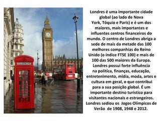 Londres é uma importante cidade
global (ao lado de Nova
York, Tóquio e Paris) e é um dos
maiores, mais importantes e
influentes centros financeiros do
mundo. O centro de Londres abriga a
sede de mais da metade das 100
melhores companhias do Reino
Unido (o índice FTSE 100) e mais de
100 das 500 maiores da Europa.
Londres possui forte influência
na política, finanças, educação,
entretenimento, mídia, moda, artes e
cultura em geral, o que contribui
para a sua posição global. É um
importante destino turístico para
visitantes nacionais e estrangeiros.
Londres sediou os Jogos Olímpicos de
Verão de 1908, 1948 e 2012.
 