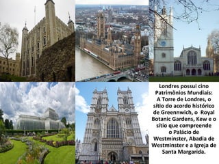 Londres possui cino
Patrimônios Mundiais:
A Torre de Londres, o
sítio do acordo histórico
de Greennwich, o Royal
Botanic Gardens, Kew e o
sítio que compreende
o Palácio de
Westminster, Abadia de
Westminster e a Igreja de
Santa Margarida.
 
