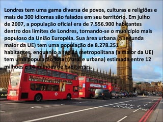 Londres tem uma gama diversa de povos, culturas e religiões e
mais de 300 idiomas são falados em seu território. Em julho
de 2007, a população oficial era de 7.556.900 habitantes
dentro dos limites de Londres, tornando-se o município mais
populoso da União Européia. Sua àrea urbana (a segunda
maior da UE) tem uma população de 8.278.251
habitantes, enquanto a região metropolitana (a maior da UE)
tem uma população total (rural e urbana) estimada entre 12
milhões e 14 milhões de habitantes.
 