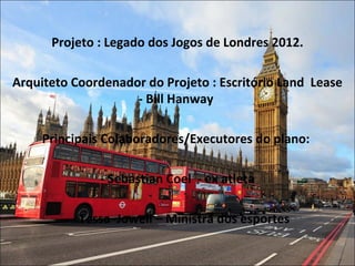 Projeto : Legado dos Jogos de Londres 2012.
Arquiteto Coordenador do Projeto : Escritório Land Lease
- Bill Hanway
Principais Colaboradores/Executores do plano:
- Sebastian Coel - ex atleta
- Tessa Jowell – Ministra dos esportes
 