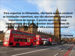 “Para organizar as Olimpíadas, não basta apenas construir
as instalações esportivas, que são obviamente uma parte
importante do evento. É preciso aproveitar essa
oportunidade única para resolver desafios chaves da
cidade, como problemas de infra-estrutura e sociais”
Bill Hanway
 