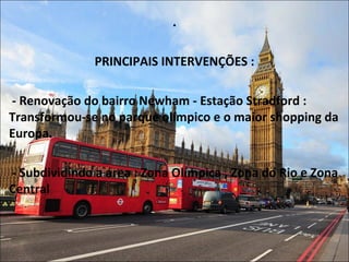 .
PRINCIPAIS INTERVENÇÕES :
- Renovação do bairro Newham - Estação Stradford :
Transformou-se no parque olímpico e o maior shopping da
Europa.
- Subdividindo a área : Zona Olímpica , Zona do Rio e Zona
Central
 