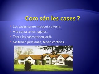 Les cases tenen moqueta a terra. A la cuina tenen rajoles. Totes les cases tenen jardí. No tenen persianes, tenen cortines. 