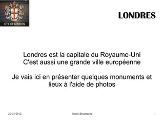 LONDRES



             Londres est la capitale du Royaume-Uni
             C'est aussi une grande ville européenne

  Je vais ici en présenter quelques monuments et
                lieux à l'aide de photos



20/03/2012                   Benoit Boutruche          1
 