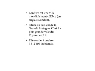 ●   Londres est une ville
    mondialement célèbre (en
    anglais London).
●   Située au sud-est de la
    Grande Bretagne. C'est La
    plus grande ville du
    Royaume-Uni.
●   Elle contient environ
    7 512 400 habitants.
 