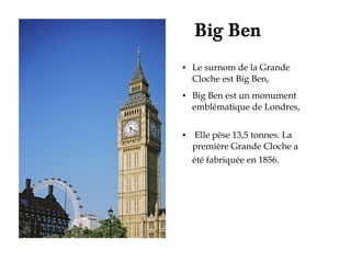 Big Ben
●   Le surnom de la Grande
    Cloche est Big Ben,
●   Big Ben est un monument
    emblématique de Londres,

●    Elle pèse 13,5 tonnes. La
    première Grande Cloche a
    été fabriquée en 1856.
 