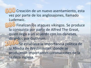 Creación de un nuevo asentamiento, esta vez por parte de los anglosajones, llamado Ludenwic. Finalizan los ataques vikingos. Se produce la conquista por parte de Alfred The Great, quien llega a un acuerdo con los daneses, dirigidos por Guthrum. Se establece la importancia política de la Abadía de Westminster, donde se produjeron importantes coronaciones de la realeza inglesa. 