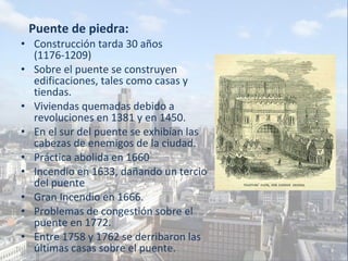Puente de piedra: Construcción tarda 30 años  (1176-1209) Sobre el puente se construyen edificaciones, tales como casas y tiendas. Viviendas quemadas debido a revoluciones en 1381 y en 1450. En el sur del puente se exhibían las cabezas de enemigos de la ciudad. Práctica abolida en 1660 Incendio en 1633, dañando un tercio del puente Gran Incendio en 1666. Problemas de congestión sobre el puente en 1772. Entre 1758 y 1762 se derribaron las últimas casas sobre el puente. 