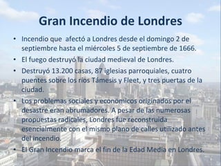 Gran Incendio de Londres Incendio que  afectó a Londres desde el domingo 2 de septiembre hasta el miércoles 5 de septiembre de 1666. El fuego destruyó la ciudad medieval de Londres.  Destruyó 13.200 casas, 87 iglesias parroquiales, cuatro puentes sobre los ríos Támesis y Fleet, y tres puertas de la ciudad. Los problemas sociales y económicos originados por el desastre eran abrumadores. A pesar de las numerosas propuestas radicales, Londres fue reconstruida esencialmente con el mismo plano de calles utilizado antes del incendio. El Gran Incendio marca el fin de la Edad Media en Londres. 