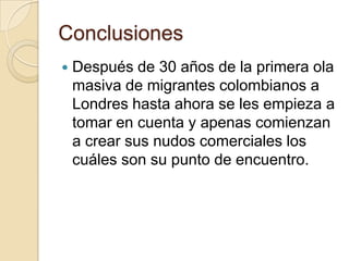 Conclusiones
   Después de 30 años de la primera ola
    masiva de migrantes colombianos a
    Londres hasta ahora se les empieza a
    tomar en cuenta y apenas comienzan
    a crear sus nudos comerciales los
    cuáles son su punto de encuentro.
 