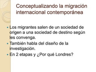 Conceptualizando la migración
    internacional contemporánea

 Los migrantes salen de un sociedad de
  origen a una sociedad de destino según
  les convenga.
 También habla del diseño de la
  investigación.
 En 2 etapas y ¿Por qué Londres?
 