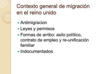 Contexto general de migración
en el reino unido
 Antimigracion
 Leyes y permisos
 Formas de arribo: asilo político,
  contrato de empleo y re-unificación
  familiar
 Indocumentados
 