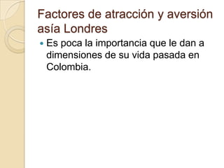 Factores de atracción y aversión
asía Londres
   Es poca la importancia que le dan a
    dimensiones de su vida pasada en
    Colombia.
 