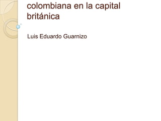 colombiana en la capital
británica

Luis Eduardo Guarnizo
 