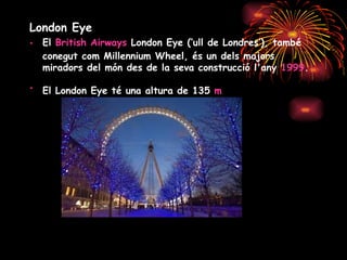 London Eye El  British Airways  London Eye (‘ull de Londres’), també conegut com Millennium Wheel, és un dels majors miradors del món des de la seva construcció l'any  1999 .   El London Eye té una altura de 135  m   
