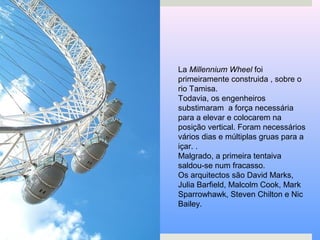 La Millennium Wheel foi
primeiramente construida , sobre o
rio Tamisa.
Todavia, os engenheiros
substimaram a força necessária
para a elevar e colocarem na
posição vertical. Foram necessários
vários dias e múltiplas gruas para a
içar. .
Malgrado, a primeira tentaiva
saldou-se num fracasso.
Os arquitectos são David Marks,
Julia Barfield, Malcolm Cook, Mark
Sparrowhawk, Steven Chilton e Nic
Bailey.
 