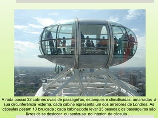 A roda possui 32 cabines ovais de passageiros, estanques e climatisadas, amarradas à
 sua circunferência externa, cada cabine representa um dos arredores de Londres. As
cápsulas pesam 10 ton./cada ; cada cabine pode levar 25 pessoas; os passageiros são
              livres de se deslocar ou sentar-se no interior da cápsula …
 