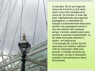 A roda gira 26 cm por segundo
(cerca de 0,9 km/h ou 0,6 mph) ;
assim uma volta completa dura
cerca de 30 minutos. A roda não
pára habitualmente para apanhar
passageiros; a velocidade de
rotação é suficientemente lenta para
permitir aos passageiros entrar e
sair das cabines sem qualquer
perigo. Contudo, poderá parar para
permitir a pessoas incapacitadas ou
de idade avançada entrarem e
sairem em segurança.
 A iluminação do London Eye foi
renovada com sistema eléctrico
LED em Dezembro 2006 para
permitir o contrôle numérico da
iluminação. Já não é necessário
substituir manualmente os tubos
florescentes.
 