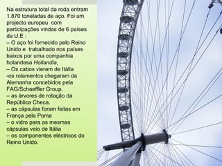 Na estrutura total da roda entram
1.870 toneladas de aço. Foi um
projecto europeu com
participações vindas de 6 países
da U.E :
– O aço foi fornecido pelo Reino
Unido e trabalhado nos países
baixos por uma companhia
holandesa Hollandia,
– Os cabos vieram de Itália
-os rolamentos chegaram da
Alemanha concebidos pela
FAG/Schaeffler Group,
– as árvores de rotação da
República Checa.
– as cápsulas foram feitas em
França pela Poma
– o vidro para as mesmas
cápsulas veio de Itália
– os componentes eléctricos do
Reino Unido.
 
