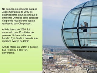No decurso do concurso para os
Jogos Olimpicos de 2012 os
organisadores anunciaram que o
emblema Olimpico seria colocado
na grande roda durante toda a
realisação das Olimpíadas .

A 5 de Junho de 2008, foi
anunciado que 30 milhões de
pessoas tinham visitado o
London Eye desde a data da sua
abertura Março de 2002

A 9 de Março de 2010, o London
Eye festejou o seu 10º.
aniversário.
 