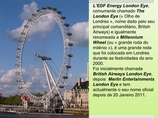 L’EDF Energy London Eye,
comumente chamado The
London Eye (« Olho de
Londres », nome dado pelo seu
principal comanditário, British
Airways) e igualmente
renomeada a Millennium
Wheel (ou « grande roda do
milénio »), é uma grande roda
que foi colocada em Londres
durante as festividades do ano
2000.
Foi inicialmente chamada
British Airways London Eye,
depois Merlin Entertainments
London Eye e tem
actualmente o seu nome oficial
depois de 20 Janeiro 2011.
 