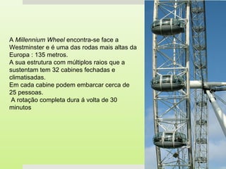 A Millennium Wheel encontra-se face a
Westminster e é uma das rodas mais altas da
Europa : 135 metros.
A sua estrutura com múltiplos raios que a
sustentam tem 32 cabines fechadas e
climatisadas.
Em cada cabine podem embarcar cerca de
25 pessoas.
 A rotação completa dura á volta de 30
minutos
 