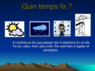 Quin temps fa ? A Londres es diu que passen les 4 estacions en un dia. Fa sol, calor, fred i plou molt .Per això hem d´agafar el paraigües. 