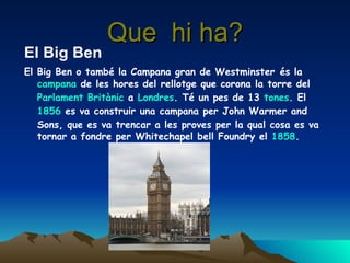 Que  hi ha? El Big Ben El Big Ben o també la Campana gran de Westminster   és la  campana  de les hores del rellotge que corona la torre del  Parlament   Britànic  a  Londres . Té un pes de 13  tones . El  1856  es va construir una campana per John Warmer and Sons, que es va trencar a les proves per la qual cosa es va tornar a fondre per Whitechapel bell Foundry el  1858 .   